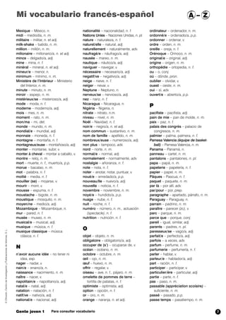 Mexique – México, n.
midi – mediodía, n. m.
militaire – militar, n. et adj.
milk-shake – batido, n. m.
million – millón, n. m.
milionaire – millonario/a, n. et adj.
mince – delgado/a, adj.
mine – mina, n. f.
minéral – mineral, n. et adj.
mineur/e – menor, n.
minimum – mínimo, n. m.
Ministère de l’Intèrieur – Ministerio
del Interior, n. m.
minute – minuto, n. m.
miroir – espejo, n. m.
mistérieux/se – misterioso/a, adj.
mode – moda, n. f.
moderne – moderno/a, adj.
mois – mes, n. m.
moment – rato, n. m.
mon/ma – mi, det.
monde – mundo, n. m.
mondial/e – mundial, adj.
monnaie – moneda, n. f.
montagne – montaña, n. f.
montagneux/euse – montañoso/a, adj.
monter – montarse, subir, v.
monter à cheval – montar a caballo, v.
montre – reloj, n. m.
mort – muerte, n. f., muerto/a, p.p.
morue – bacalao, n. m.
mot – palabra, n. f.
moitié – media, n. f.
mouiller (se) – mojarse, v.
mourir – morir, v.
mousse – espuma, n. f.
moustache – bigote, n. m.
moustique – mosquito, n. m.
moyen/ne – medio/a, adj.
Mozambique – Mozambique,,n.
mur – pared, n. f.
musée – museo, n. m.
musical/e – musical, adj.
musique – música, n. f.
musique classique – música
clásica, n. f.
N
n’avoir aucune idée – no tener ni
idea, exp.
nager – nadar, v.
nain/e – enano/a, n.
naissance – nacimiento, n. m.
naître – nacer, v.
napolitain/e – napolitano/a, adj.
natal/e – natal, adj.
natation – natación, n. f.
natif/ve – nativo/a, adj.
national/e – nacional, adj.
nationalité – nacionalidad, n. f.
Nations Unies – Naciones Unidas, n. pl.
nature – naturaleza, n. f.
naturel/elle – natural, adj.
naturellement – naturalmente, adv.
naufragé/e – náufrago/a, adj.
nausée – mareo, n. m.
nautique – náutico/a, adj.
naviguer – navegar, v.
nécessaire – necesario/a, adj.
negatif/ve – negativo/a, adj.
neige – nieve, n. f.
neiger – nevar,,v.
Neptune – Neptuno, n.
nerveux/se – nervioso/a, adj.
nez – nariz, n. f.
Nicaragua – Nicaragua, n.
Nigéria – Nigeria,,n.
nitrate – nitrato, n.m.
niveau – nivel, n. m.
Noël – Navidad, n. f.
noir/e – negro/a, n. et adj.
nom commun – sustantivo, n. m.
nom de famille – apellido, n. m.
nombreux/euse – numeroso/a, adj.
non plus – tampoco, adv.
nord – norte, n. m.
normal/e – normal, adj.
normalement – normalmente, adv.
nostalgie – añoranza, n. f.
note – nota, n. f.
noter – anotar, notar, puntuar, v.
noué/e – enredado/a, p.p.
nouveau/lle – nuevo/a, adj.
nouvelle – noticia, n. f.
novembre – noviembre, n. m.
noyé/e – hundido/a, p.p.
nuage – nube, n. f.
nuit – noche, n. f.
numéro – número, n. m., actuación
(spectacle), n. f.
nutrition – nutrición, n. f.
O
objet – objeto, n. m.
obligatoire – obligatorio/a, adj.
occuper de (s’) – ocuparse de, v.
océan – océano, n. m.
octobre – octubre, n. m.
œil – ojo, n. m.
œuf – huevo, n. m.
offrir – regalar, v.
oiseau – ave, n. f., pájaro, n. m.
omelette de pommes de terre –
tortilla de patatas, n. f.
optimiste – optimista, adj.
option – opción, n. f.
or – oro, n. m.
orange – naranja, n. et adj.
ordinateur – ordenador, n. m.
ordonné/e – ordenado/a, p.p.
ordonner – ordenar, v.
ordre – orden, n. m.
oreille – oreja, n. f.
Orénoque – Orinoco, n. m.
original/e – original, adj.
origine – origen, n. m.
orthopédie – ortopedia, n. f.
ou – o, conj.
où – dónde, pron.
oublier – olvidar, v.
ouest – oeste, n. m.
oui – sí, adv.
ouvert/e – abierto/a, p.p.
P
pacifiste – pacifista, adj.
pain de mie – pan de molde, n. m.
paix – paz, n. f.
palais des congrès – palacio de
congresos, n. m.
palmier – palma, palmera,,n. f.
Pamesa Valencia (équipe de basket-
ball) – Pamesa Valencia, n. m.
Panama – Panamá, n.
panneau – cartel, n. m.
pantalons – pantalones, n. pl.
papa – papá, n. m.
papeterie – papelería, n. f.
papier – papel, n. m.
Pâques – Pascua, n. f.
paquet – paquete, n. m.
par là – por allí, adv.
par/pour – por, prep.
paragraphe – apartado, párrafo, n. m.
Paraguay – Paraguay, n.
parrain – padrino, n. m.
paraître – parecer (zc), v.
parc – parque, n. m.
parce que – porque, conj.
pareil – igual, similar, adj.
parents – padres, n. pl.
paresseux/se – vago/a, adj.
parfait/e – perfecto/a, adj.
parfois – a veces, adv.
parfum – perfume, n. m.
parfumerie – perfumería, n. f.
parler – hablar, v.
parleur/e – hablador/a, adj.
part – ración, n. f.
participer – participar, v.
particulier/ère – particular, adj.
partie – parte, n. f.
pas – paso, n. m.
passable (appréciation scolaire) –
suficiente, n. m.
passé – pasado, p.p.
passe temps – pasatiempo, n. m.
©Difusión,CentrodeInvestigaciónyPublicacionesdeIdiomas,S.L.
Gente joven 1 Para consultar vocabulario
Mi vocabulario francés-español A – Z
7
 