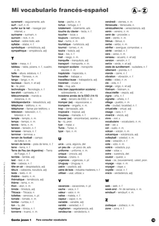 surement – seguramente, adv.
surf – surf, n. m.
surfer sur le net – navegar por
internet, v.
suriname – surinam, n.
surnom – nick, n. m.
surtout – sobre todo, adv.
syllabe – silaba, n. f.
symbolique – simbólico/a, adj.
sympathique – simpático/a, adj.
T
table – mesa, n. f.
tableau – tabla, pizarra, n. f., cuadro,
n. m.
taille – altura, estatura, n. f.
Tamise – Támesis, n. m.
tango – tango, n. m.
taureaux – tauro, n. et adj.
te – te, pron.
technologie – Tecnología, n. f.
tee-shirt – camiseta, n. f.
télécommande – mando a
distancia, n. m.
télédépendant/e – teleadicto/a, adj.
téléphone – teléfono, n. m.
téléphoner – llamar por teléfono, v.
télévision – televisión, n. f.,
televisor, n. m.
temple – templo, n. m.
temps – tiempo,,n. m.
tennis – tenis, n. m.
tension – tensión, n. f.
terrasse – terraza, n. f.
terminer – terminar, v.
terrain de football – campo
de fútbol, n. m.
terrain de tennis – pista de tenis, n. f.
terre – tierra, n. f.
Terre de Feu (en Argentine) – Tierra
de Fuego, n. f.
terrible – terrible, adj.
test – test, n. m.
tête – cabeza, n. f.
tête en air – despistado/a, adj.
têtu/e – cabezota, tozudo/a, adj.
texte – texto, n. m
théâtre – teatro, n. m.
thématique – temático/a, adj.
thème – tema, n. m.
thon – atún, n. m.
timide – tímido/a, adj.
Titicaca – Titicaca, n.
toilettes – servicios, n. pl.
tomate – tomate, n. m.
tombe – tumba, n. f.
ton – tu, det.
tonique – tónica,, n. f.
tonnerre – trueno, n. m.
torse – pecho, n. m.
tortue – tortuga, n. f.
totalement – totalmente, adv.
touche du clavier – tecla, n. f.
toucher – tocar, v.
toujours – siempre, adv.
tour – turno, n. m.
touristique – turístico/a, adj.
tournoi – torneo, n. m.
tout/e – todo/a, adj.
toux – tos, n. f.
trait – rasgo, n. m.
tranquille – tranquilo/a, adj.
transport – transporte, n. m.
transport scolaire – transporte
escolar, n. m.
trapéziste – trapecista, n.
travailler – trabajar, v.
travailleur/euse – trabajador/a, adj.
traverser – cruzar, v.
très – muy, adv.
très bien (appréciation scolaire) –
sobresaliente, n. m.
troisième année de la ESO (14-15
ans) – tercero de ESO, n. m.
tromper (se) – equivocarse, v.
tromperie – engaño, n. m.
trop – demasiado, adv.
tropical/e – tropical,,, adj.
troupeau – manada, n. f.
trouver (se) – encontrar(se), acertar, v.
tu – tú, pron.
tuer – matar, v.
Tunis – Túnez, n.
type – tipo, n. m.
U
un/e – un/a, algún/a, det.
un peu de – un poco de, adv.
uniforme – uniforme, n. m.
unique – único/a, adj.
Uranus – Urano, n.
urgences – urgencias, n. pl.
Uruguay – Uruguay, n.
usé/e – usado/a, adj.
usine de bois – industria maderera, n. f.
utiliser – usar, utilizar, v.
V
vacances – vacaciones, n. pl.
vache – vaca, n. f.
valeur – valor, n. m.
valise – maleta, n. f.
vapeur – vapor, n. m.
variable – variable, adj.
variété – variedad, n. f.
végétarien – vegetariano/a, adj.
vendeur/se – vendedor/a, n.
vendredi – viernes, n. m.
Venezuela – Venezuela, n.
vénézuélien/ne – venezolano/a, adj.
venin – veneno, n. m.
venir de – proceder, v.
vent – viento,,n. m.
Vénus – Venus, n.
verbe – verbo, n. m.
vérifier – averiguar, comprobar, v.
vérité – verdad, n. f.
vers – verso, n. m.
verseau – acuario, n. et adj.
version – versión, n. f.
vert/e – verde, n. et adj.
veste de survêtement – sudadera, n. f.
vêtement – prenda, n. f.
viande – carne, n. f.
vibration – vibración, n. f.
vidéo – vídeo, n .m.
vie – vida, n. f.
vierge – virgo, n. et adj.
Vietnam – Vietnam,,n.
vieux/vieille – viejo/a, adj.
vigne – viña, n. f.
vignette – viñeta, n. f.
village – pueblo, n. m.
ville – ciudad, localidad, n. f.
virtuel/elle – virtual, adj.
visage – cara, n. f.
vivant/e – vivo/a, adj.
vivre – vivir, v.
vocabulaire – vocabulario, n. m.
voir – ver, v.
vol – vuelo, n. m.
volcan – volcán, n. m.
volcanique – volcánico/a, adj.
volleyball – voleibol, n. m.
vote – votación, n. f.
vote – voto, n. m.
voté/e – votado/a, p.p.
voter – votar, v.
votre – vuestro/a, det.
vouloir – querer, v.
vous – os, (vouvoiement), usted, pron.
voyage – viaje, n. m.
voyager – viajar, v.
voyelle – vocal, n. f.
vrai/e – verdadero/a, adj.
W
web – web, n. f.
week-end – fin de semana, n. m.
windsurf – windsurf, n. m.
Z
zodiaque – zodiaco, n. m.
zone – zona, n. f.
©Difusión,CentrodeInvestigaciónyPublicacionesdeIdiomas,S.L.
Gente joven 1 Para consultar vocabulario
Mi vocabulario francés-español A – Z
10
 