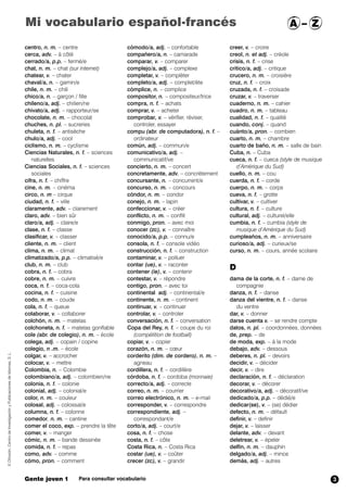 centro, n. m. – centre
cerca, adv. – à côté
cerrado/a, p.p. – fermé/e
chat, n. m. – chat (sur internet)
chatear, v. – chater
chaval/a, n. – gamin/e
chile, n. m. – chili
chico/a, n. – garçon / fille
chileno/a, adj. – chilien/ne
chivato/a, adj. – rapporteur/se
chocolate, n. m. – chocolat
chuches, n. pl. – sucreries
chuleta, n. f. – antisèche
chulo/a, adj. – cool
ciclismo, n. m. – cyclisme
Ciencias Naturales, n. f. – sciences
naturelles
Ciencias Sociales, n. f. – sciences
sociales
cifra, n. f. – chiffre
cine, n. m. – cinéma
circo, n. m – cirque
ciudad, n. f. – ville
claramente, adv. – clairement
claro, adv. – bien sûr
claro/a, adj. – claire/e
clase, n. f. – classe
clasificar, v. – classer
cliente, n. m. – client
clima, n. m. – climat
climatizado/a, p.p. – climatisé/e
club, n. m. – club
cobra, n. f. – cobra
cobre, n. m. – cuivre
coca, n. f. – coca-cola
cocina, n. f. – cuisine
codo, n. m. – coude
cola, n. f. – queue
colaborar, v. – collaborer
colchón, n. m. – matelas
colchoneta, n. f. – matelas gonflable
cole (abr. de colegio), n. m. – école
colega, adj. – copain / copine
colegio, n .m. – école
colgar, v. – accrocher
colocar, v. – mettre
Colombia, n. – Colombie
colombiano/a, adj. – colombien/ne
colonia, n. f. – colonie
colonial, adj. – colonial/e
color, n. m. – couleur
colosal, adj. – colossal/e
columna, n. f. – colonne
comedor, n. m. – cantine
comer el coco, exp. – prendre la tête
comer, v. – manger
cómic, n. m. – bande dessinée
comida, n. f. – repas
como, adv. – comme
cómo, pron. – comment
cómodo/a, adj. – confortable
compañero/a, n. – camarade
comparar, v. – comparer
complejo/a, adj. – complexe
completar, v. – complèter
completo/a, adj. – complet/ète
cómplice, n. – complice
compositor, n. – compositeur/trice
compra, n. f. – achats
comprar, v. – acheter
comprobar,,v. – vérifier, réviser,
controler, essayer
compu (abr. de computadora),,n. f. –
ordinateur
común, adj. – commun/e
comunicativo/a, adj. –
communicatif/ve
concierto, n. m. – concert
concretamente, adv. – concrètement
concursante, n. – concurrent/e
concurso, n. m. – concours
cóndor, n. m. – condor
conejo, n. m. – lapin
confeccionar, v. – créer
conflicto, n. m. – conflit
conmigo, pron. – avec moi
conocer (zc), v. – connaître
conocido/a, p.p. – connu/e
consola, n. f. – console vidéo
construcción, n. f. – construction
contaminar, v. – polluer
contar (ue), v. – raconter
contener (ie),,, v. – contenir
contestar, v. – répondre
contigo, pron. – avec toi
continental,,, adj. – continental/e
continente, n. m. – continent
continuar, v. – continuer
controlar, v. – controler
conversación, n. f. – conversation
Copa del Rey, n. f. – coupe du roi
(compétition de football)
copiar, v. – copier
corazón, n. m. – cœur
corderito ,,((dim. de cordero), n. m. –
agneau
cordillera, n. f. – cordillère
córdoba, n. f. – cordoba (monnaie)
correcto/a, adj. – correcte
correo, n. m. – courrier
correo electrónico, n. m. – e-mail
corresponder, v. – correspondre
correspondiente, adj. –
correspondant/e
corto/a, adj. – court/e
cosa, n. f. – chose
costa, n. f. – côte
Costa Rica, n. – Costa Rica
costar (ue),,v. – coûter
crecer (zc),,v. – grandir
creer, v. – croire
creol, n. et adj. – créole
crisis, n. f. – crise
crítico/a, adj. – critique
crucero, n. m. – croisière
cruz, n. f. – croix
cruzada, n. f. – croisade
cruzar, v. – traverser
cuaderno, n. m. – cahier
cuadro, n. m. – tableau
cualidad, n. f. – qualité
cuando, conj. – quand
cuánto/a, pron. – combien
cuarto, n. m. – chambre
cuarto de baño, n. m. – salle de bain
Cuba, n. – Cuba
cueca, n. f. – cueca (style de musique
d’Amérique du Sud)
cuello, n. m. – cou
cuerda, n. f. – corde
cuerpo, n. m. – corps
cueva, n. f. – grotte
cultivar, v. – cultiver
cultura, n. f. – culture
cultural, adj. – culturel/elle
cumbia, n. f. – cumbia (style de
musique d’Amérique du Sud)
cumpleaños, n. m. – anniversaire
curioso/a, adj. – curieux/se
curso, n. m. – cours, année scolaire
D
dama de la corte, n. f. – dame de
compagnie
danza, n. f. – danse
danza del vientre, n. f. – danse
du ventre
dar, v. – donner
darse cuenta,v. – se rendre compte
datos, n. pl. – coordonnées, données
de,,prep. – de
de moda, exp. – à la mode
debajo, adv. – dessous
deberes, n. pl. – devoirs
decidir, v. – décider
decir, v. – dire
declaración, n. f. – déclaration
decorar, v. – décorer
decorativo/a, adj. – décoratif/ve
dedicado/a, p.p. – dédié/e
dedicar(se), v. – (se) dédier
defecto, n. m. – défault
definir, v. – definir
dejar, v. – laisser
delante, adv. – devant
deletrear, v. – épeler
delfín, n. m. – dauphin
delgado/a, adj. – mince
demás, adj. – autres
©Difusión,CentrodeInvestigaciónyPublicacionesdeIdiomas,S.L.
Gente joven 1 Para consultar vocabulario
Mi vocabulario español-francés A – Z
3
 