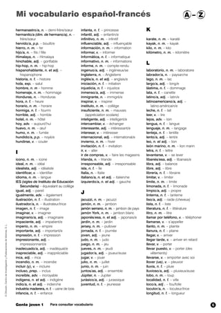 hermanastro/a, n. – demi-frère/sœur
hermanito/a (dim. de hermano/a), n. –
frère/sœur
hervido/a, p.p. – bouilli/e
hierro, n. m. – fer
hijo/a, n. – fils / fille
Himalaya, n. – Himalaya
hinchable, adj. – gonflable
hip-hop, n. m. – hip-hop
hispanohablante, n. et adj. –
hispanophone
historia, n. f. – histoire
hola,,exp. – salut
hombre, n. m – homme
homenaje, n. m. – hommage
Honduras, n. – Honduras
hora, n. f. – heure
horario, n. m. – horaire
hormiga, n. f. – fourmi
horrible, adj. – horrible
hotel, n. m. – hôtel
hoy, adv. – aujourd’hui
huevo, n. m. – œuf
humo, n. m. – fumée
hundido/a, p.p. – noyé/e
hundirse,,v. – couler
I
icono, n. m. – icone
ideal, n. m. – idéal
idealista, adj. – idéaliste
identificar, v. – identifier
idioma, n. m. – langue
IES (sigles de Instituto de Educación
Secundaria) – équivalant au collège
igual, adj. – pareil
igualmente, adv. – également
ilustración, n. f. – illustration
ilustrador/a, n. – illustrateur/trice
imagen, n. f. – image
imaginar, v. – imaginer
imaginario/a, adj. – imaginaire
impaciente, adj. – impatient/e
imperio, n. m. – empire
importante, adj. – important/e
impresión, n. f. – impression
impresionante, adj. –
impressionnant/e
inadecuado/a, adj. – inadéquat/e
inapreciable, adj. – inappréciable
inca, adj. – inca
incendio, n. m. – incendie
incluir (y), v. – incluire
incluso, prep. – inclus
increíble, adv. – incroyable
indígena, n. et adj. – indigène
indio/a, n. et adj. – indien/ne
industria maderera, n. f. – usine de bois
infancia, n. f. – enfance
infanta, n. f. – princesse
infantil, adj. – enfantin/e
infinitivo, n. m. – infinitif
influenciable, adj. – influençable
información, n. m. – information
informar, v. – informer
Informática, n. f. – informatique
informativo, n. m. – informations
informe, n. m. – compte-rendu
ingenuo/a, adj. – ingénieux/se
Inglaterra, n. – Angleterre
inglés/a, n. et adj. – anglais/e
iniciación, n. f. – initiation
injusticia, n. f. – injustice
inmenso/a, adj. – immense
inmigrante, n. – immigré/e
inspirar, v. – inspirer
instituto, n. m. – collège
insuficiente, n. m. – mauvais
(appréciation scolaire)
inteligente, adj. – intelligent/e
intercambiar, v. – échanger
interesante, adj. – intéressant/e
interesar, v. – intéresser
internacional, adj. – international/e
invierno,,n. m. – hiver
invitación, n. f. – invitation
ir, v. – aller
ir de compras, v. – faire les magasins
Irlanda, n. – Irlande
irresponsable, adj. – irresponsable
isla, n. f. – île
Italia, n. – Italie
italiano/a, n. et adj. – italien/ne
izquierdo/a, n. et adj. – gauche
J
jacuzzi, n. m. – jacuzzi
jamón, n. m. – jambon
jamón serrano, n. m. – jambon de pays
jamón York, n. m. – jambon blanc
japonés/esa, n. et adj. – japonais/e
jardín, n. m. – jardin
jersey, n. m. – pullover
jornada, n. f. – journée
joven, adj. – jeune
judo, n. m. – judo
juego, n. m. – jeu
jueves, n. m. – jeudi
jugador/a, adj. – joueur/euse
jugar, v. – jouer
julio, n. m. – juillet
junio, n. m. – juin
juntos/as, adj. – ensemble
Júpiter, n. – Jupiter
jurásico/a, adj. – jurassique
juventud, n. f. – jeunesse
K
karate, n. m. – karaté
kayak, n. m. – kayak
kilo, n. m. – kilo
kilómetro, n. m. – kilomètre
L
laboratorio, n. m. – laboratoire
labrador/a, n. – paysan/ne
lago, n. m. – lac
largo/a, adj. – long/e
lástima, n. f. – dommage
lata, n. f. – canette
latino/a, adj. – latin/e
latinoamericano/a, adj. –
latino-américain/e
leche, n. f. – lait
leer, v. – lire
lejos, adv. – loin
lengua, n. f. – langue
lenguaje,,n. m. – langage
lenteja, n. f. – lentille
lento/a, adj. – lent/e
leo, n. et adj. – lion
león marino, n. m. – lion marin
letra, n. f. – lettre
levantarse, v. – se lever
libanés/esa, adj. – libanais/e
libra, adj. – balance
libre, adj. – libre
librería, n. f. – librairie
limitar, v. – limiter
límite, n. m. – limite
limonada, n. f. – limonade
limpio/a, adj. – propre
linterna, n. f. – lanterne
liso/a, adj. – raide (cheveux)
lista, n. f. – liste
literatura, n. f. – littérature
litro, n. m. – litre
llamar por teléfono, v. – téléphoner
llamarse, v. – s’appeller
llanto, n. m. – plainte
llanura, n. f. – plaine
llegar, v. – arriver
llegar tarde, v. – arriver en retard
llevar, v. – porter
llevar puesto, v. – porter (des
vêtements)
llevarse, v. – emporter avec soi
llover (ue), v. – pleuvoir
lluvia, n. f. – pluie
lluvioso/a, adj. – pluvieux/euse
lobo, n. m. – loup
localidad, n. f. – ville
loco/a, adj . – fou/folle
locutor/a, n. – locuteur/trice
longitud, n. f. – longueur
©Difusión,CentrodeInvestigaciónyPublicacionesdeIdiomas,S.L.
Gente joven 1 Para consultar vocabulario
Mi vocabulario español-francés A – Z
6
 