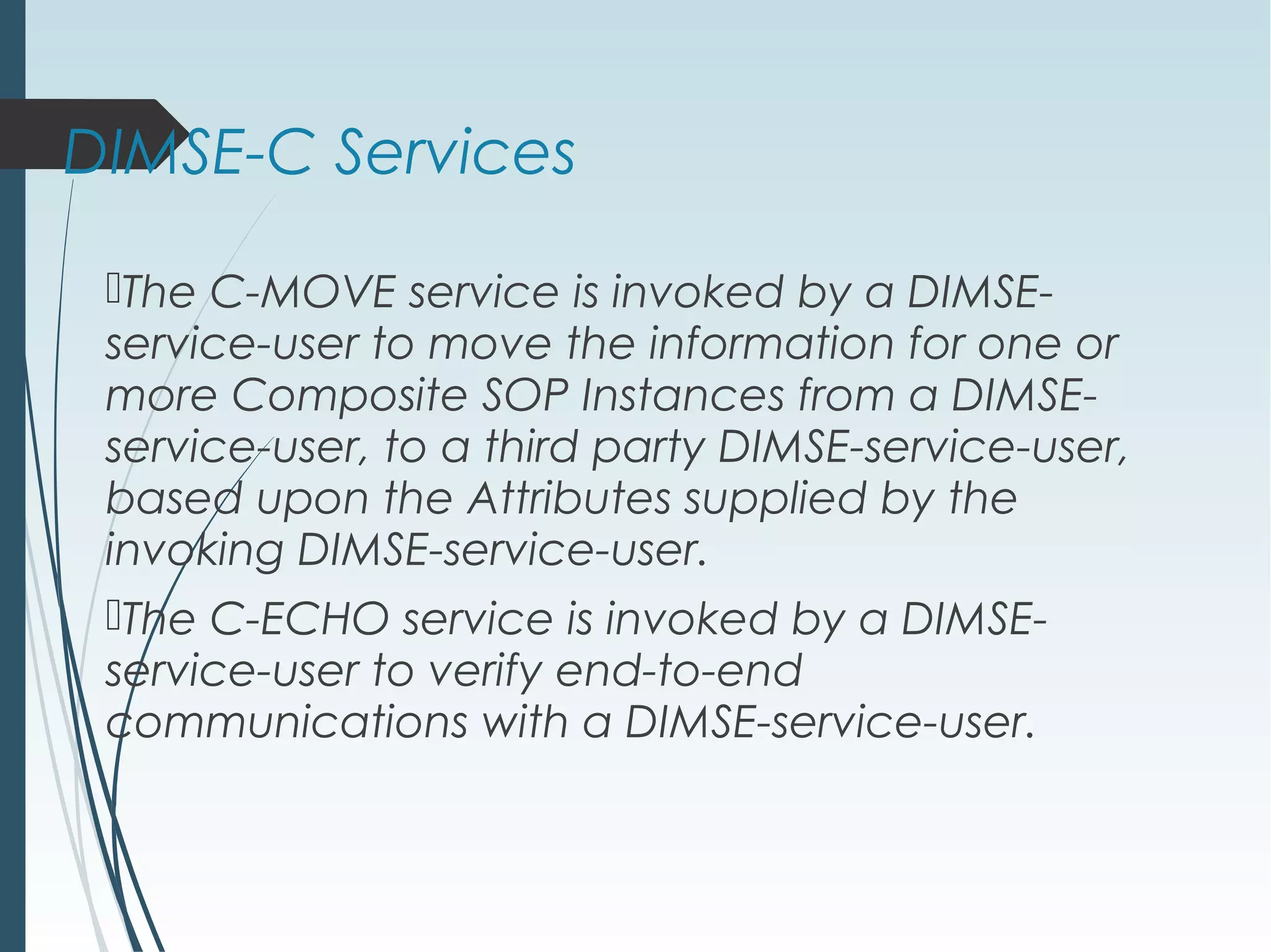 DIMSE-C Services
The C-MOVE service is invoked by a DIMSE-
service-user to move the information for one or
more Composite SOP Instances from a DIMSE-
service-user, to a third party DIMSE-service-user,
based upon the Attributes supplied by the
invoking DIMSE-service-user.
The C-ECHO service is invoked by a DIMSE-
service-user to verify end-to-end
communications with a DIMSE-service-user.
 