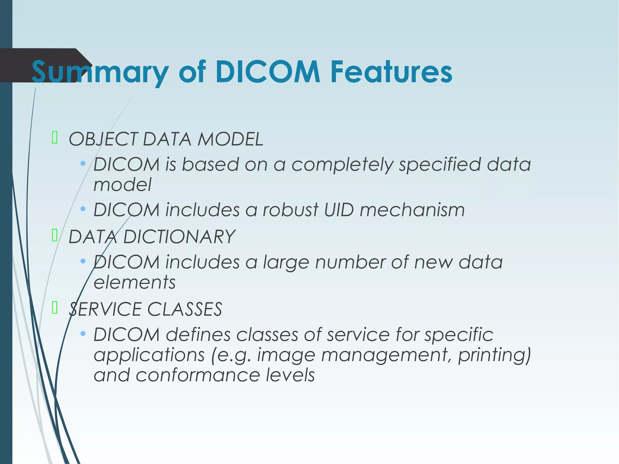 Summary of DICOM Features
 OBJECT DATA MODEL
●
DICOM is based on a completely specified data
model
●
DICOM includes a robust UID mechanism
 DATA DICTIONARY
●
DICOM includes a large number of new data
elements
 SERVICE CLASSES
●
DICOM defines classes of service for specific
applications (e.g. image management, printing)
and conformance levels
 