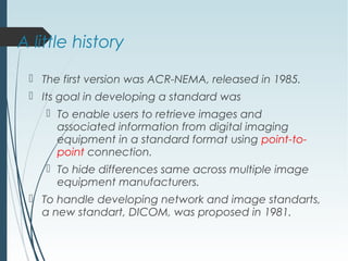 A little history
 The first version was ACR-NEMA, released in 1985.
 Its goal in developing a standard was
 To enable users to retrieve images and
associated information from digital imaging
equipment in a standard format using point-to-
point connection.
 To hide differences same across multiple image
equipment manufacturers.
 To handle developing network and image standarts,
a new standart, DICOM, was proposed in 1981.
 