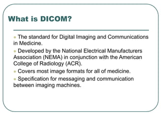 What is DICOM?
 The standard for Digital Imaging and Communications
in Medicine.
 Developed by the National Electrical Manufacturers
Association (NEMA) in conjunction with the American
College of Radiology (ACR).
 Covers most image formats for all of medicine.
 Specification for messaging and communication
between imaging machines.
 