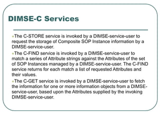 DIMSE-C Services
The C-STORE service is invoked by a DIMSE-service-user to
request the storage of Composite SOP Instance information by a
DIMSE-service-user.
The C-FIND service is invoked by a DIMSE-service-user to
match a series of Attribute strings against the Attributes of the set
of SOP Instances managed by a DIMSE-service-user. The C-FIND
service returns for each match a list of requested Attributes and
their values.
The C-GET service is invoked by a DIMSE-service-user to fetch
the information for one or more information objects from a DIMSE-
service-user, based upon the Attributes supplied by the invoking
DIMSE-service-user.
 