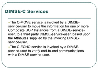 DIMSE-C Services
The C-MOVE service is invoked by a DIMSE-
service-user to move the information for one or more
Composite SOP Instances from a DIMSE-service-
user, to a third party DIMSE-service-user, based upon
the Attributes supplied by the invoking DIMSE-
service-user.
The C-ECHO service is invoked by a DIMSE-
service-user to verify end-to-end communications
with a DIMSE-service-user.
 