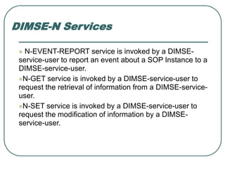 DIMSE-N Services
 N-EVENT-REPORT service is invoked by a DIMSE-
service-user to report an event about a SOP Instance to a
DIMSE-service-user.
N-GET service is invoked by a DIMSE-service-user to
request the retrieval of information from a DIMSE-service-
user.
N-SET service is invoked by a DIMSE-service-user to
request the modification of information by a DIMSE-
service-user.
 