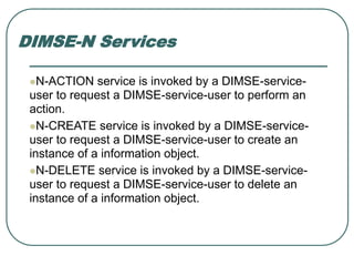 DIMSE-N Services
N-ACTION service is invoked by a DIMSE-service-
user to request a DIMSE-service-user to perform an
action.
N-CREATE service is invoked by a DIMSE-service-
user to request a DIMSE-service-user to create an
instance of a information object.
N-DELETE service is invoked by a DIMSE-service-
user to request a DIMSE-service-user to delete an
instance of a information object.
 