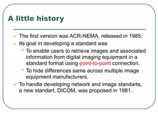 A little history
 The first version was ACR-NEMA, released in 1985.
 Its goal in developing a standard was
• To enable users to retrieve images and associated
information from digital imaging equipment in a
standard format using point-to-point connection.
• To hide differences same across multiple image
equipment manufacturers.
 To handle developing network and image standarts,
a new standart, DICOM, was proposed in 1981.
 