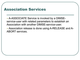 Association Services
 A-ASSOCIATE Service is invoked by a DIMSE-
service-user with related parameters to establish an
Association with another DIMSE-service-user.
 Association release is done using A-RELEASE and A-
ABORT services.
 