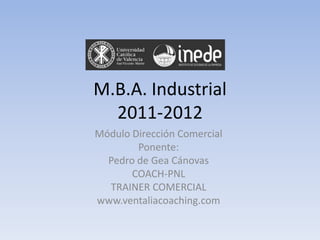 M.B.A. Industrial
  2011-2012
Módulo Dirección Comercial
        Ponente:
  Pedro de Gea Cánovas
       COACH-PNL
  TRAINER COMERCIAL
www.ventaliacoaching.com
 