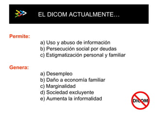 EL DICOM ACTUALMENTE… Permite: a) Uso y abuso de información b) Persecución social por deudas c) Estigmatización personal y familiar Genera: a) Desempleo b) Daño a economía familiar c) Marginalidad  d) Sociedad excluyente e) Aumenta la informalidad 
