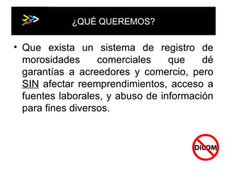 ¿QUÉ QUEREMOS? Que exista un sistema de registro de morosidades comerciales que dé garantías a acreedores y comercio, pero  SIN  afectar reemprendimientos, acceso a fuentes laborales, y abuso de información para fines diversos. 
