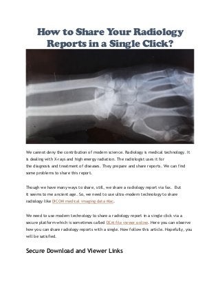 How to Share Your Radiology
Reports in a Single Click?
We cannot deny the contribution of modern science. Radiology is medical technology. It
is dealing with X-rays and high energy radiation. The radiologist uses it for
the diagnosis and treatment of diseases. They prepare and share reports. We can find
some problems to share this report.
Though we have many ways to share, still, we share a radiology report via fax. But
it seems to me ancient age. So, we need to use ultra-modern technology to share
radiology like DICOM medical imaging data Mac.
We need to use modern technology to share a radiology report in a single click via a
secure platform which is sometimes called DCM file viewer online. Here you can observe
how you can share radiology reports with a single. Now follow this article. Hopefully, you
will be satisfied.
Secure Download and Viewer Links
 