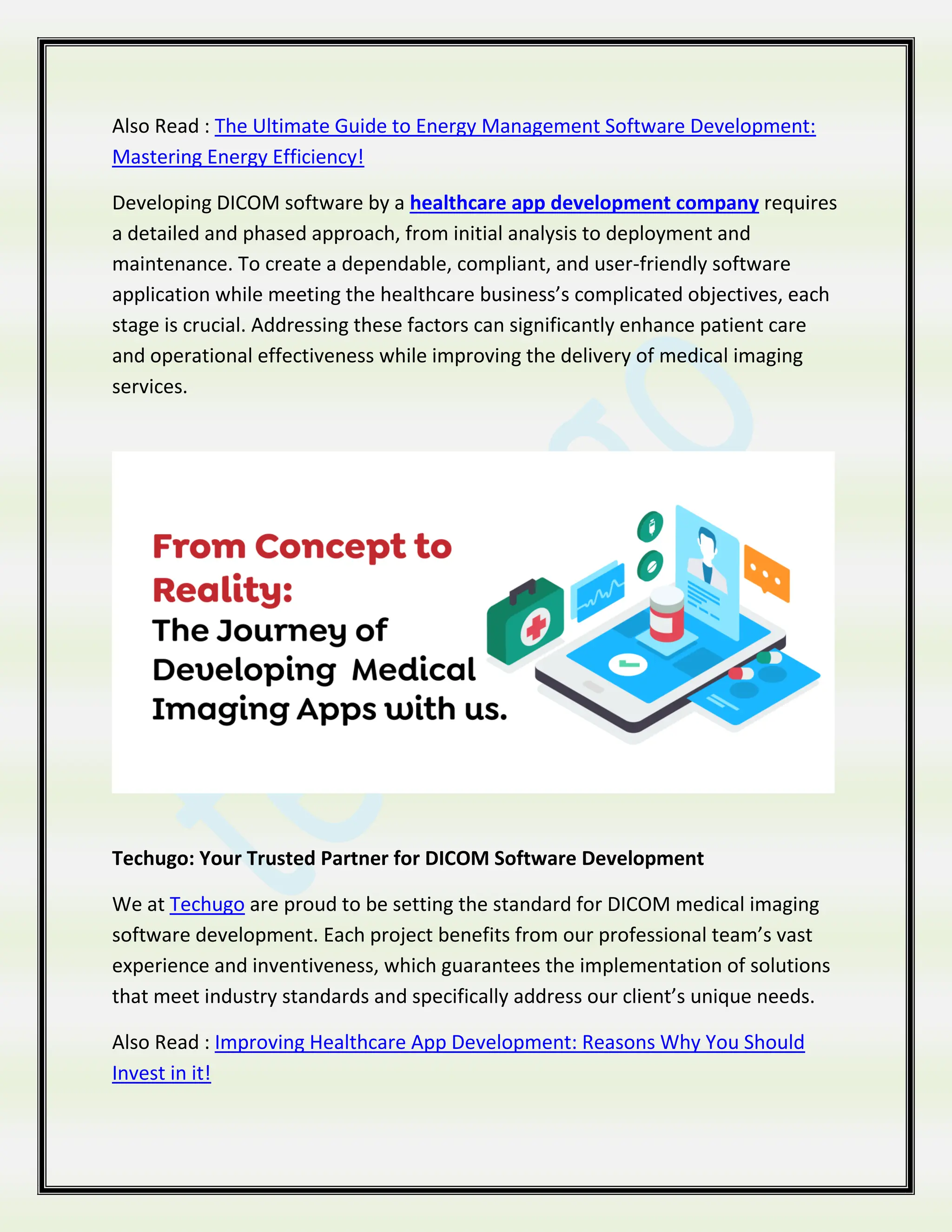 Also Read : The Ultimate Guide to Energy Management Software Development:
Mastering Energy Efficiency!
Developing DICOM software by a healthcare app development company requires
a detailed and phased approach, from initial analysis to deployment and
maintenance. To create a dependable, compliant, and user-friendly software
application while meeting the healthcare business’s complicated objectives, each
stage is crucial. Addressing these factors can significantly enhance patient care
and operational effectiveness while improving the delivery of medical imaging
services.
Techugo: Your Trusted Partner for DICOM Software Development
We at Techugo are proud to be setting the standard for DICOM medical imaging
software development. Each project benefits from our professional team’s vast
experience and inventiveness, which guarantees the implementation of solutions
that meet industry standards and specifically address our client’s unique needs.
Also Read : Improving Healthcare App Development: Reasons Why You Should
Invest in it!
 