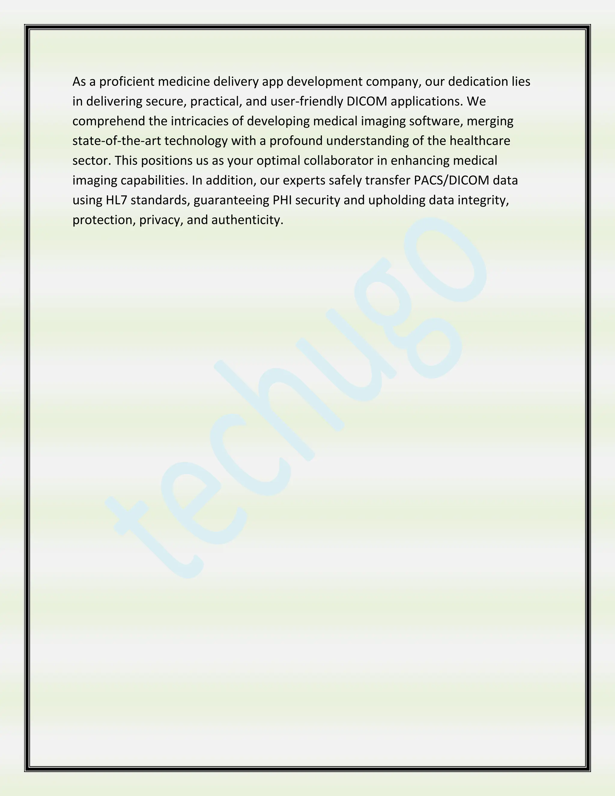 As a proficient medicine delivery app development company, our dedication lies
in delivering secure, practical, and user-friendly DICOM applications. We
comprehend the intricacies of developing medical imaging software, merging
state-of-the-art technology with a profound understanding of the healthcare
sector. This positions us as your optimal collaborator in enhancing medical
imaging capabilities. In addition, our experts safely transfer PACS/DICOM data
using HL7 standards, guaranteeing PHI security and upholding data integrity,
protection, privacy, and authenticity.
 