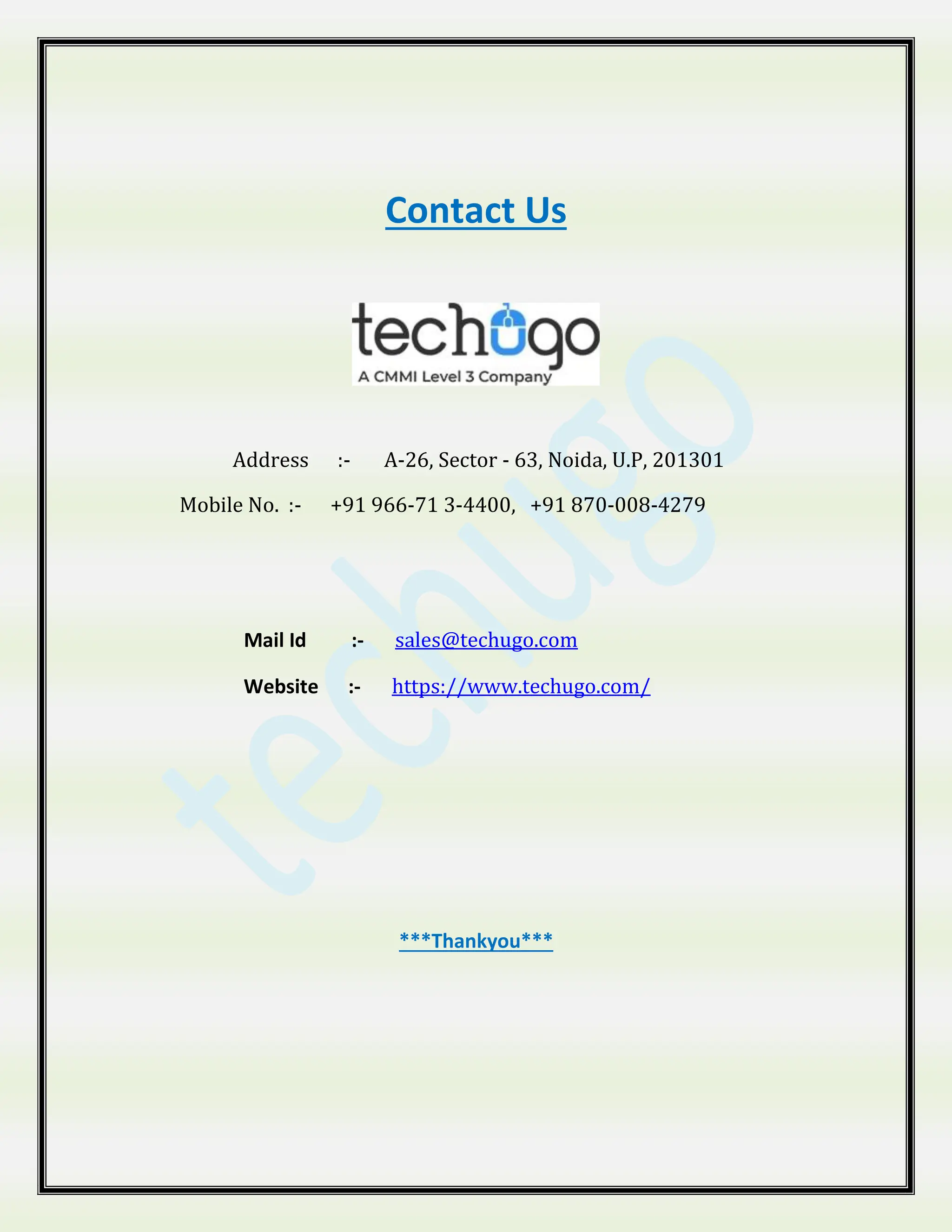 Contact Us
Address :- A-26, Sector - 63, Noida, U.P, 201301
Mobile No. :- +91 966-71 3-4400, +91 870-008-4279
Mail Id :- sales@techugo.com
Website :- https://www.techugo.com/
***Thankyou***
 