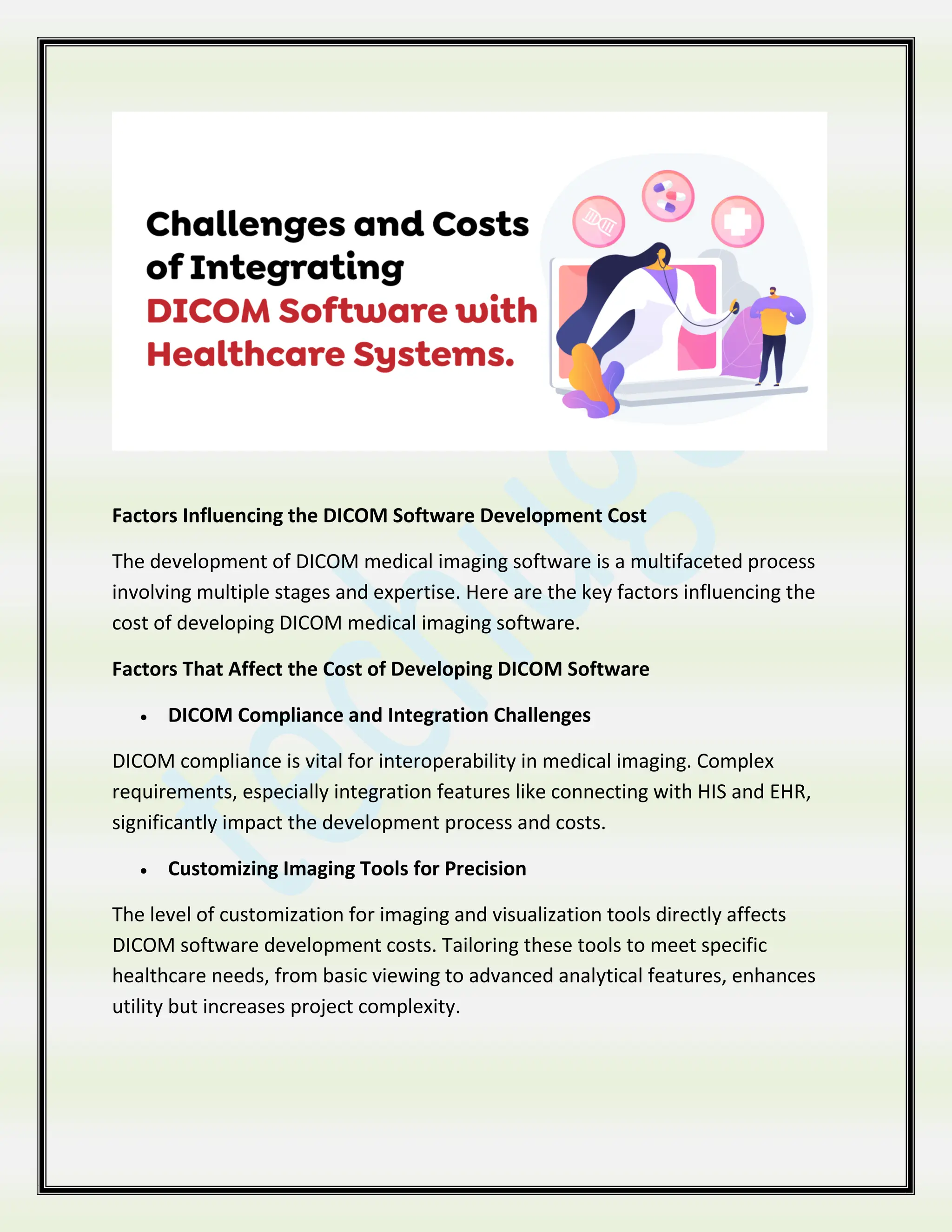 Factors Influencing the DICOM Software Development Cost
The development of DICOM medical imaging software is a multifaceted process
involving multiple stages and expertise. Here are the key factors influencing the
cost of developing DICOM medical imaging software.
Factors That Affect the Cost of Developing DICOM Software
 DICOM Compliance and Integration Challenges
DICOM compliance is vital for interoperability in medical imaging. Complex
requirements, especially integration features like connecting with HIS and EHR,
significantly impact the development process and costs.
 Customizing Imaging Tools for Precision
The level of customization for imaging and visualization tools directly affects
DICOM software development costs. Tailoring these tools to meet specific
healthcare needs, from basic viewing to advanced analytical features, enhances
utility but increases project complexity.
 