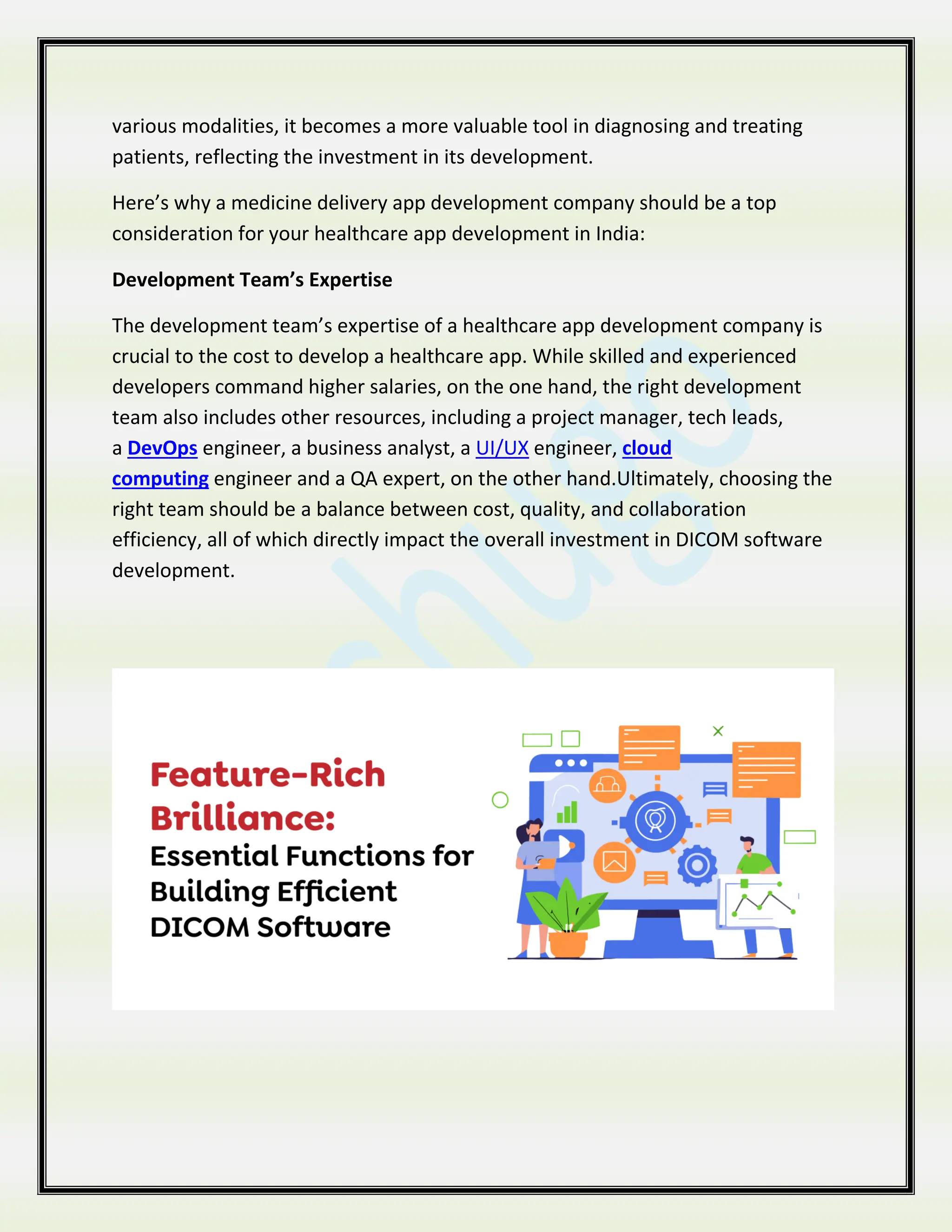 various modalities, it becomes a more valuable tool in diagnosing and treating
patients, reflecting the investment in its development.
Here’s why a medicine delivery app development company should be a top
consideration for your healthcare app development in India:
Development Team’s Expertise
The development team’s expertise of a healthcare app development company is
crucial to the cost to develop a healthcare app. While skilled and experienced
developers command higher salaries, on the one hand, the right development
team also includes other resources, including a project manager, tech leads,
a DevOps engineer, a business analyst, a UI/UX engineer, cloud
computing engineer and a QA expert, on the other hand.Ultimately, choosing the
right team should be a balance between cost, quality, and collaboration
efficiency, all of which directly impact the overall investment in DICOM software
development.
 