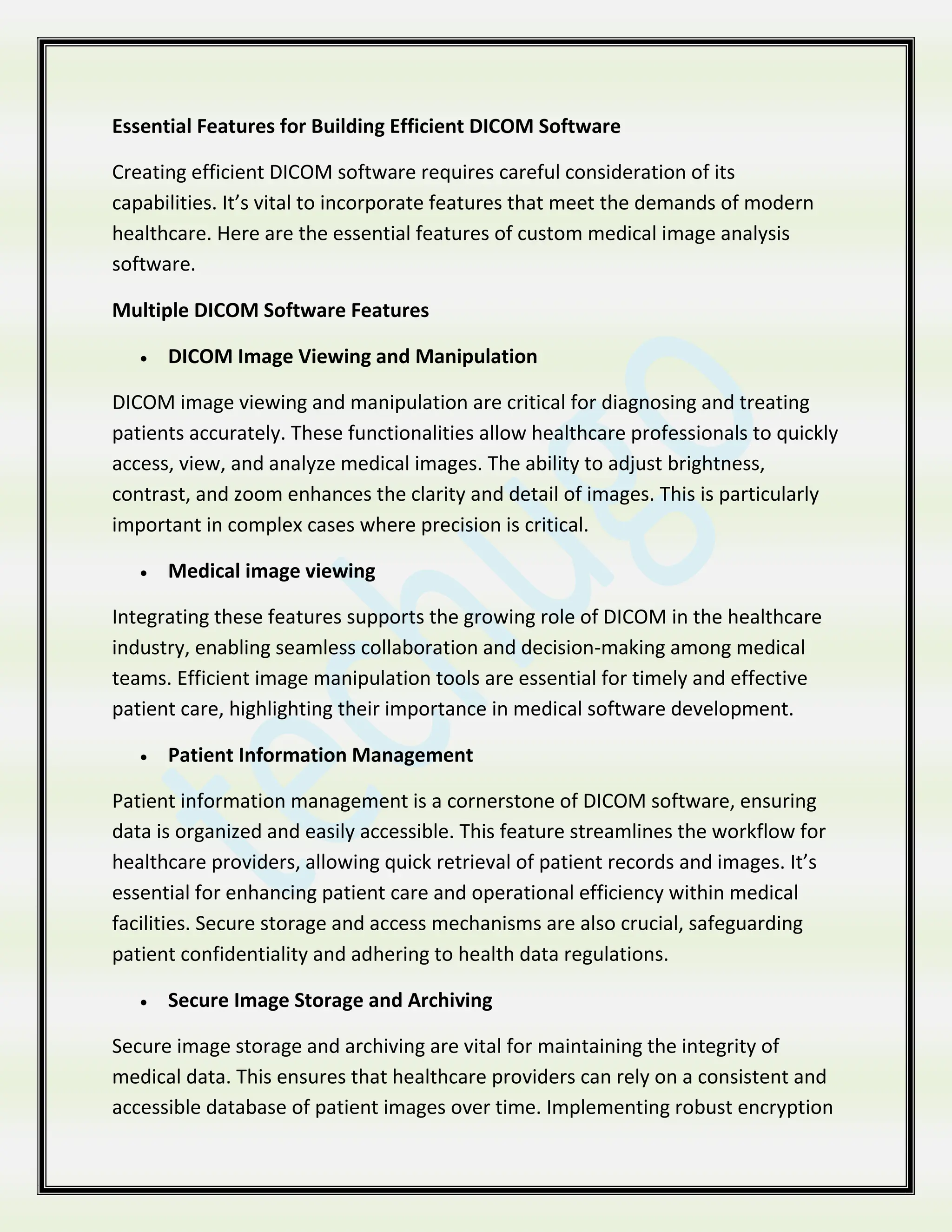 Essential Features for Building Efficient DICOM Software
Creating efficient DICOM software requires careful consideration of its
capabilities. It’s vital to incorporate features that meet the demands of modern
healthcare. Here are the essential features of custom medical image analysis
software.
Multiple DICOM Software Features
 DICOM Image Viewing and Manipulation
DICOM image viewing and manipulation are critical for diagnosing and treating
patients accurately. These functionalities allow healthcare professionals to quickly
access, view, and analyze medical images. The ability to adjust brightness,
contrast, and zoom enhances the clarity and detail of images. This is particularly
important in complex cases where precision is critical.
 Medical image viewing
Integrating these features supports the growing role of DICOM in the healthcare
industry, enabling seamless collaboration and decision-making among medical
teams. Efficient image manipulation tools are essential for timely and effective
patient care, highlighting their importance in medical software development.
 Patient Information Management
Patient information management is a cornerstone of DICOM software, ensuring
data is organized and easily accessible. This feature streamlines the workflow for
healthcare providers, allowing quick retrieval of patient records and images. It’s
essential for enhancing patient care and operational efficiency within medical
facilities. Secure storage and access mechanisms are also crucial, safeguarding
patient confidentiality and adhering to health data regulations.
 Secure Image Storage and Archiving
Secure image storage and archiving are vital for maintaining the integrity of
medical data. This ensures that healthcare providers can rely on a consistent and
accessible database of patient images over time. Implementing robust encryption
 