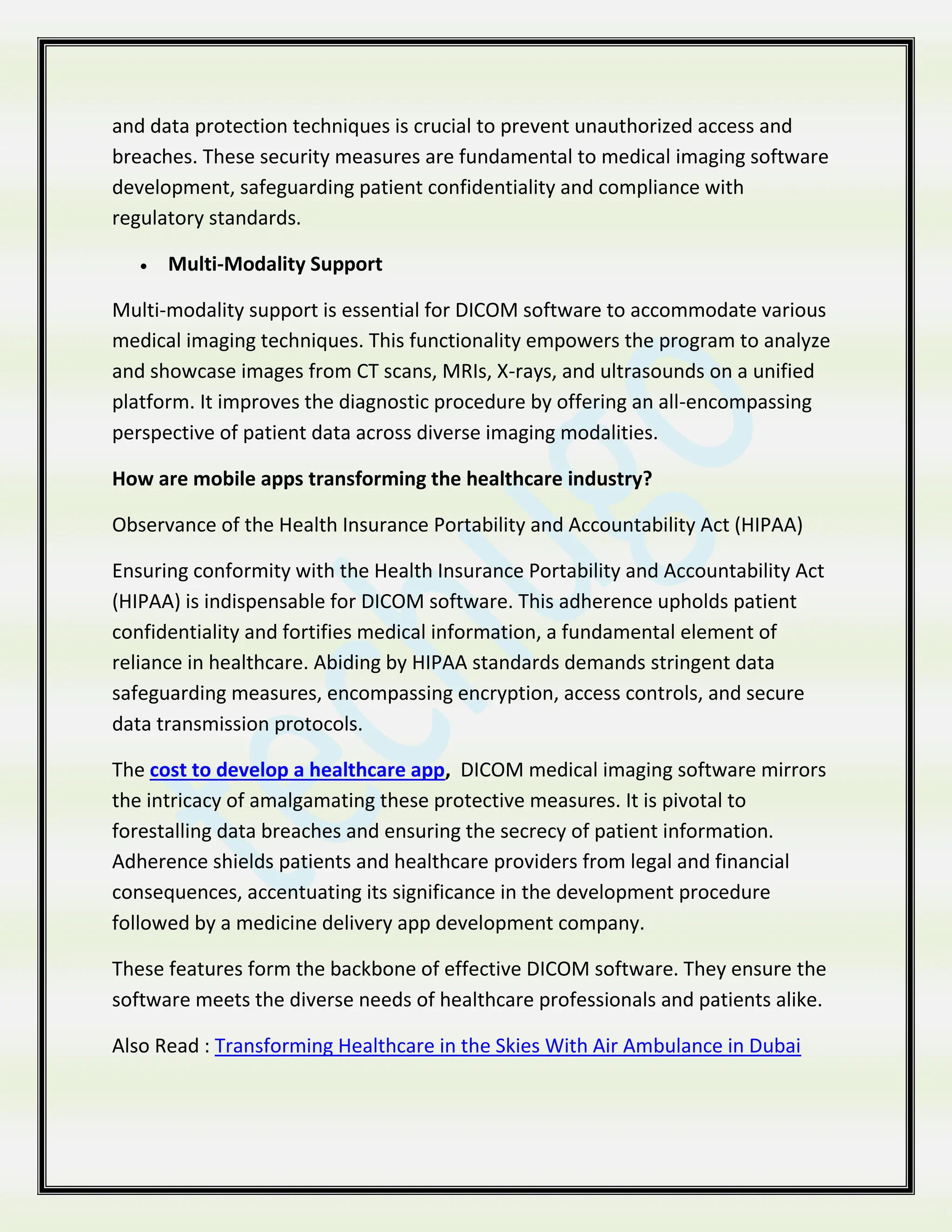 and data protection techniques is crucial to prevent unauthorized access and
breaches. These security measures are fundamental to medical imaging software
development, safeguarding patient confidentiality and compliance with
regulatory standards.
 Multi-Modality Support
Multi-modality support is essential for DICOM software to accommodate various
medical imaging techniques. This functionality empowers the program to analyze
and showcase images from CT scans, MRIs, X-rays, and ultrasounds on a unified
platform. It improves the diagnostic procedure by offering an all-encompassing
perspective of patient data across diverse imaging modalities.
How are mobile apps transforming the healthcare industry?
Observance of the Health Insurance Portability and Accountability Act (HIPAA)
Ensuring conformity with the Health Insurance Portability and Accountability Act
(HIPAA) is indispensable for DICOM software. This adherence upholds patient
confidentiality and fortifies medical information, a fundamental element of
reliance in healthcare. Abiding by HIPAA standards demands stringent data
safeguarding measures, encompassing encryption, access controls, and secure
data transmission protocols.
The cost to develop a healthcare app, DICOM medical imaging software mirrors
the intricacy of amalgamating these protective measures. It is pivotal to
forestalling data breaches and ensuring the secrecy of patient information.
Adherence shields patients and healthcare providers from legal and financial
consequences, accentuating its significance in the development procedure
followed by a medicine delivery app development company.
These features form the backbone of effective DICOM software. They ensure the
software meets the diverse needs of healthcare professionals and patients alike.
Also Read : Transforming Healthcare in the Skies With Air Ambulance in Dubai
 