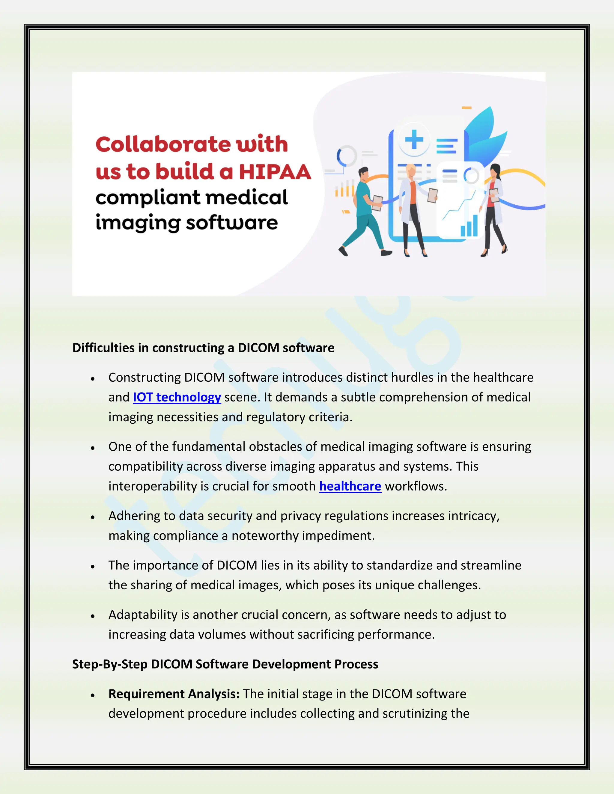 Difficulties in constructing a DICOM software
 Constructing DICOM software introduces distinct hurdles in the healthcare
and IOT technology scene. It demands a subtle comprehension of medical
imaging necessities and regulatory criteria.
 One of the fundamental obstacles of medical imaging software is ensuring
compatibility across diverse imaging apparatus and systems. This
interoperability is crucial for smooth healthcare workflows.
 Adhering to data security and privacy regulations increases intricacy,
making compliance a noteworthy impediment.
 The importance of DICOM lies in its ability to standardize and streamline
the sharing of medical images, which poses its unique challenges.
 Adaptability is another crucial concern, as software needs to adjust to
increasing data volumes without sacrificing performance.
Step-By-Step DICOM Software Development Process
 Requirement Analysis: The initial stage in the DICOM software
development procedure includes collecting and scrutinizing the
 