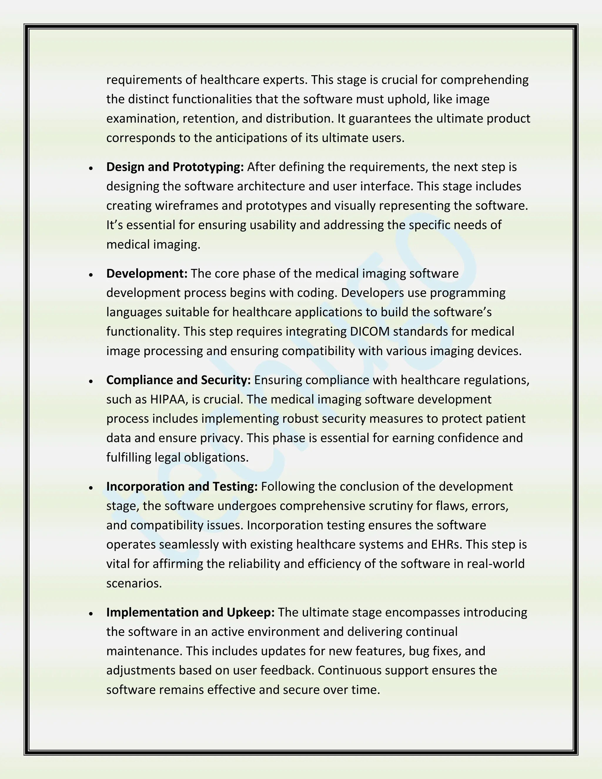 requirements of healthcare experts. This stage is crucial for comprehending
the distinct functionalities that the software must uphold, like image
examination, retention, and distribution. It guarantees the ultimate product
corresponds to the anticipations of its ultimate users.
 Design and Prototyping: After defining the requirements, the next step is
designing the software architecture and user interface. This stage includes
creating wireframes and prototypes and visually representing the software.
It’s essential for ensuring usability and addressing the specific needs of
medical imaging.
 Development: The core phase of the medical imaging software
development process begins with coding. Developers use programming
languages suitable for healthcare applications to build the software’s
functionality. This step requires integrating DICOM standards for medical
image processing and ensuring compatibility with various imaging devices.
 Compliance and Security: Ensuring compliance with healthcare regulations,
such as HIPAA, is crucial. The medical imaging software development
process includes implementing robust security measures to protect patient
data and ensure privacy. This phase is essential for earning confidence and
fulfilling legal obligations.
 Incorporation and Testing: Following the conclusion of the development
stage, the software undergoes comprehensive scrutiny for flaws, errors,
and compatibility issues. Incorporation testing ensures the software
operates seamlessly with existing healthcare systems and EHRs. This step is
vital for affirming the reliability and efficiency of the software in real-world
scenarios.
 Implementation and Upkeep: The ultimate stage encompasses introducing
the software in an active environment and delivering continual
maintenance. This includes updates for new features, bug fixes, and
adjustments based on user feedback. Continuous support ensures the
software remains effective and secure over time.
 