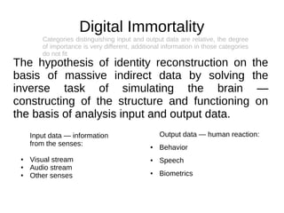 Digital Immortality
        Categories distinguishing input and output data are relative, the degree
        of importance is very different, additional information in those categories
        do not fit
The hypothesis of identity reconstruction on the
basis of massive indirect data by solving the
inverse task of simulating the brain —
constructing of the structure and functioning on
the basis of analysis input and output data.
     Input data — information                      Output data — human reaction:
     from the senses:                          ●   Behavior
 ●   Visual stream                             ●   Speech
 ●   Audio stream
 ●   Other senses                              ●   Biometrics
 