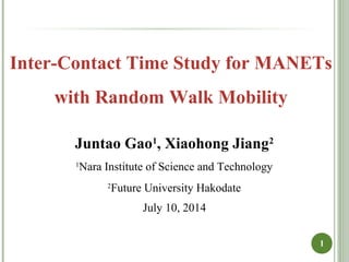 1
Inter-Contact Time Study for MANETs
with Random Walk Mobility
Juntao Gao1
, Xiaohong Jiang2
1
Nara Institute of Science and Technology
2
Future University Hakodate
July 10, 2014
 