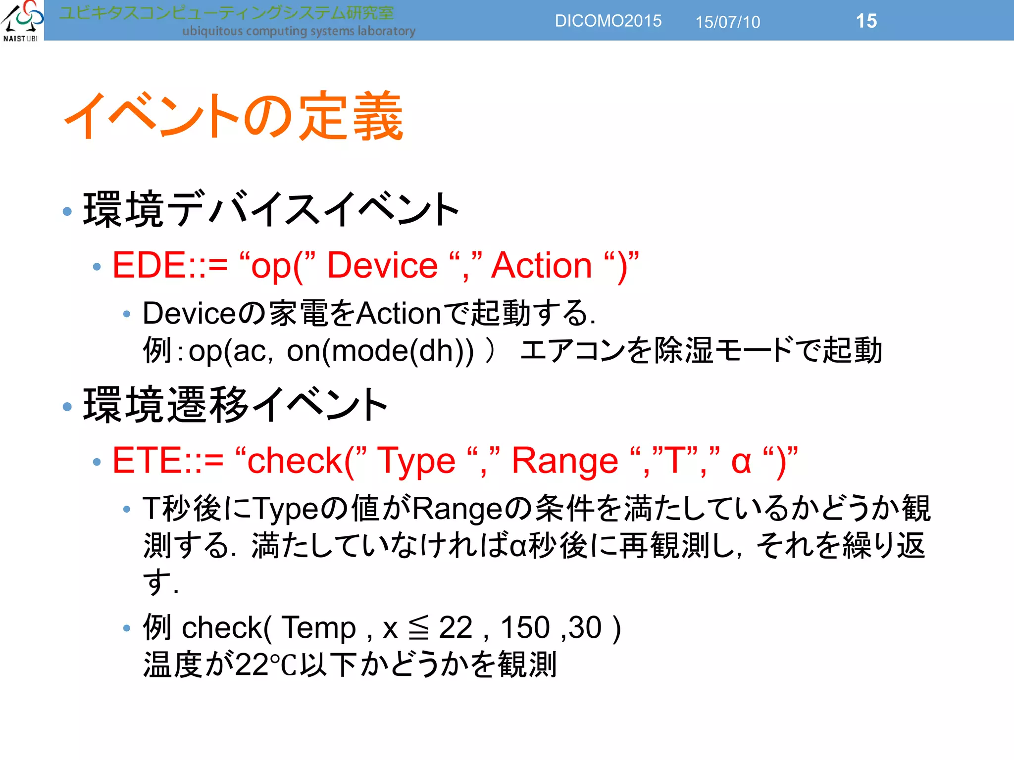 イベントの定義
• 環境デバイスイベント
• EDE::= “op(” Device “,” Action “)”
• Deviceの家電をActionで起動する．
例：op(ac，on(mode(dh)) ） エアコンを除湿モードで起動
• 環境遷移イベント
• ETE::= “check(” Type “,” Range “,”T”,” α “)”
• T秒後にTypeの値がRangeの条件を満たしているかどうか観
測する．満たしていなければα秒後に再観測し，それを繰り返
す．
• 例 check( Temp , x ≦ 22 , 150 ,30 )
温度が22℃以下かどうかを観測
15/07/10DICOMO2015 15
 