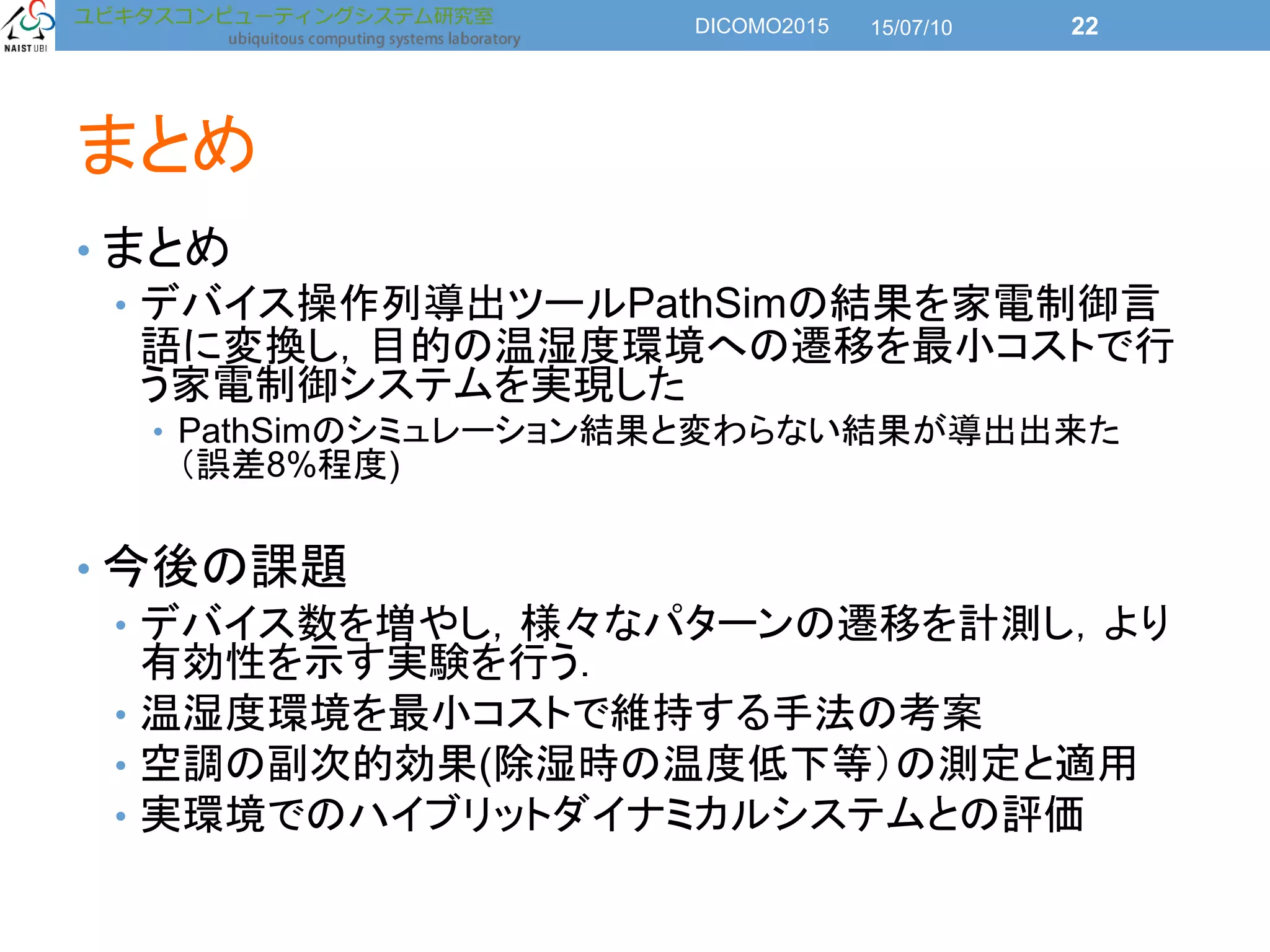 まとめ
• まとめ
• デバイス操作列導出ツールPathSimの結果を家電制御言
語に変換し，目的の温湿度環境への遷移を最小コストで行
う家電制御システムを実現した
• PathSimのシミュレーション結果と変わらない結果が導出出来た
（誤差8%程度)
• 今後の課題
• デバイス数を増やし，様々なパターンの遷移を計測し，より
有効性を示す実験を行う．
• 温湿度環境を最小コストで維持する手法の考案
• 空調の副次的効果(除湿時の温度低下等）の測定と適用
• 実環境でのハイブリットダイナミカルシステムとの評価
15/07/10DICOMO2015 22
 