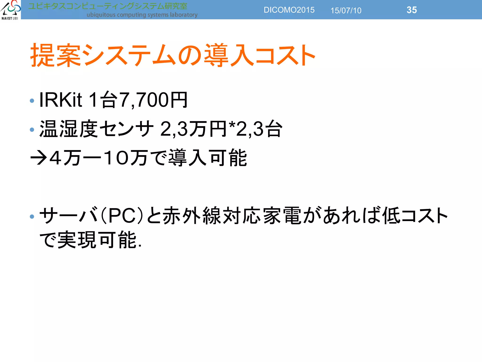 提案システムの導入コスト
• IRKit 1台7,700円
• 温湿度センサ 2,3万円*2,3台
４万ー１０万で導入可能
• サーバ（PC）と赤外線対応家電があれば低コスト
で実現可能．
15/07/10DICOMO2015 35
 
