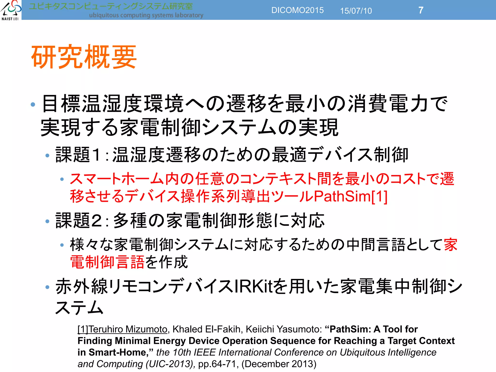 研究概要
• 目標温湿度環境への遷移を最小の消費電力で
実現する家電制御システムの実現
• 課題１：温湿度遷移のための最適デバイス制御
• スマートホーム内の任意のコンテキスト間を最小のコストで遷
移させるデバイス操作系列導出ツールPathSim[1]
• 課題２：多種の家電制御形態に対応
• 様々な家電制御システムに対応するための中間言語として家
電制御言語を作成
• 赤外線リモコンデバイスIRKitを用いた家電集中制御シ
ステム
[1]Teruhiro Mizumoto, Khaled El-Fakih, Keiichi Yasumoto: “PathSim: A Tool for
Finding Minimal Energy Device Operation Sequence for Reaching a Target Context
in Smart-Home,” the 10th IEEE International Conference on Ubiquitous Intelligence
and Computing (UIC-2013), pp.64-71, (December 2013)
15/07/10DICOMO2015 7
 