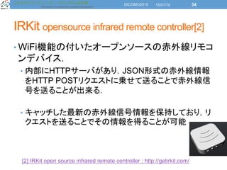 IRKit opensource infrared remote controller[2]
• WiFi機能の付いたオープンソースの赤外線リモコ
ンデバイス．
• 内部にHTTPサーバがあり，JSON形式の赤外線情報
をHTTP POSTリク...
