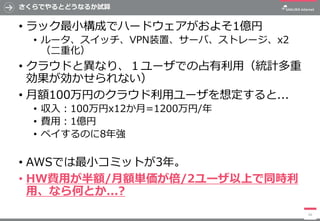 さくらでやるとどうなるか試算
• ラック最小構成でハードウェアがおよそ1億円
• ルータ、スイッチ、VPN装置、サーバ、ストレージ、x2
（二重化）
• クラウドと異なり、１ユーザでの占有利用（統計多重
効果が効かせられない）
• 月額100万円のクラウド利用ユーザを想定すると...
• 収入：100万円x12か月=1200万円/年
• 費用：1億円
• ペイするのに8年強
• AWSでは最小コミットが3年。
• HW費用が半額/月額単価が倍/2ユーザ以上で同時利
用、なら何とか...?
26
 