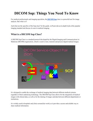 DICOM Sop: Things You Need To Know
For medical professionals and imaging specialists, the DICOM Sop class is a powerful tool for image
analysis. But what is it?
And what are the specifics of the Sop class? In this guide, we'll provide an in-depth look at this popular
imaging standard and discuss its uses in medical imaging.
What is a DICOM Sop Class?
A DICOM Sop Class is a standard protocol developed by the Digital Imaging and Communications in
Medicine (DICOM) organization, which is used to store, transmit and process digital medical images.
It is designed to enable the exchange of medical imaging data between different medical systems,
regardless of their underlying technology. The DICOM Sop Class allows for the integration of medical
images with clinical data, as well as for the sharing of images and data between different departments or
institutions.
It is widely used in hospitals and clinics around the world, as it provides a secure and reliable way to
share medical information.
 