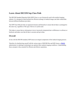 Learn About DICOM Sop Class Path
The DICOM Standard Operation Path (SOP) Class is a set of protocols used in the medical imaging
industry. It is designed to help facilitate the efficient exchange of medical images and other related data
between different healthcare providers.
The SOP Class Path provides an organized structure and hierarchy to ensure that all data is exchanged in
the same way, regardless of the type of device or system used.
This helps to ensure that no information is lost or incorrectly interpreted due to differences in software or
hardware and makes sure that all data is accurate and up-to-date.
Overall
In line with the DICOM standard, SOP classes are integral components of the medical imaging process.
Therefore, by familiarizing oneself with the various types of DICOM files and SOP classes, a PACS
administrator or radiologic technologist can optimize their medical imaging workflows. Understanding
these concepts is thus essential for efficient and effective operations.
 