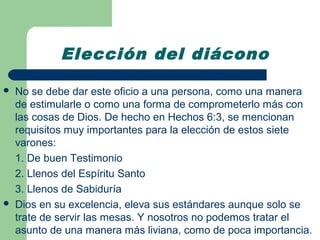 Elección del diácono

   No se debe dar este oficio a una persona, como una manera
    de estimularle o como una forma de comprometerlo más con
    las cosas de Dios. De hecho en Hechos 6:3, se mencionan
    requisitos muy importantes para la elección de estos siete
    varones:
    1. De buen Testimonio
    2. Llenos del Espíritu Santo
    3. Llenos de Sabiduría
   Dios en su excelencia, eleva sus estándares aunque solo se
    trate de servir las mesas. Y nosotros no podemos tratar el
    asunto de una manera más liviana, como de poca importancia.
 