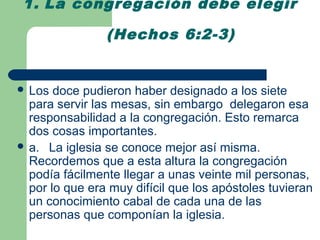 1. La congregación debe elegir

                (Hechos 6:2-3)


 Los  doce pudieron haber designado a los siete
  para servir las mesas, sin embargo delegaron esa
  responsabilidad a la congregación. Esto remarca
  dos cosas importantes.
 a. La iglesia se conoce mejor así misma.
  Recordemos que a esta altura la congregación
  podía fácilmente llegar a unas veinte mil personas,
  por lo que era muy difícil que los apóstoles tuvieran
  un conocimiento cabal de cada una de las
  personas que componían la iglesia.
 
