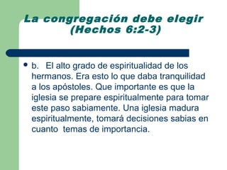 La congregación debe elegir
       (Hechos 6:2-3)


 b.  El alto grado de espiritualidad de los
  hermanos. Era esto lo que daba tranquilidad
  a los apóstoles. Que importante es que la
  iglesia se prepare espiritualmente para tomar
  este paso sabiamente. Una iglesia madura
  espiritualmente, tomará decisiones sabias en
  cuanto temas de importancia.
 