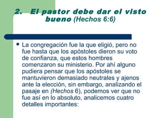 2.     El pastor debe dar el visto
           bueno (Hechos 6:6)


 La    congregación fue la que eligió, pero no
     fue hasta que los apóstoles dieron su voto
     de confianza, que estos hombres
     comenzaron su ministerio. Por ahí alguno
     pudiera pensar que los apóstoles se
     mantuvieron demasiado neutrales y ajenos
     ante la elección, sin embargo, analizando el
     pasaje en (Hechos 6), podemos ver que no
     fue así en lo absoluto, analicemos cuatro
     detalles importantes:
 
