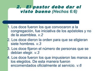 2. El pastor debe dar el
      visto bueno (Hechos 6:6)


1. Los doce fueron los que convocaron a la
  congregación, fue iniciativa de los apóstoles y no
  de la asamblea. v.2
2. Los doce dieron la orden para que se eligieran
  siete hombres. v.3
3. Los doce fijaron el número de personas que se
  debían elegir. v.3
4. Los doce fueron los que impusieron las manos a
  los elegidos. De esta manera fueron
  encomendados oficialmente al servicio. v.6
 