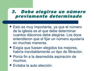 3. Debe elegirse un número
  previamente determinado

 Esto es muy importante, ya que el número
  de la iglesia es el que debe determinar
  cuantos diáconos debe elegirse. Los doce
  entendieron que el fijar un número ayudaría
  en muchas maneras.
 Exigía que fuesen elegidos los mejores,
  habría inevitablemente un tipo de filtración.
 Ponía fin a la desmedida aspiración de
  muchos.
 Evitaba la auto elección.
 