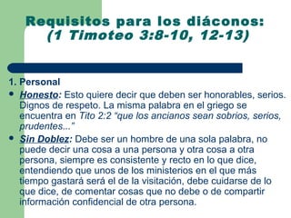Requisitos para los diáconos:
     (1 Timoteo 3:8-10, 12-13)


1. Personal
 Honesto: Esto quiere decir que deben ser honorables, serios.
   Dignos de respeto. La misma palabra en el griego se
   encuentra en Tito 2:2 “que los ancianos sean sobrios, serios,
   prudentes...”
 Sin Doblez: Debe ser un hombre de una sola palabra, no
   puede decir una cosa a una persona y otra cosa a otra
   persona, siempre es consistente y recto en lo que dice,
   entendiendo que unos de los ministerios en el que más
   tiempo gastará será el de la visitación, debe cuidarse de lo
   que dice, de comentar cosas que no debe o de compartir
   información confidencial de otra persona.
 