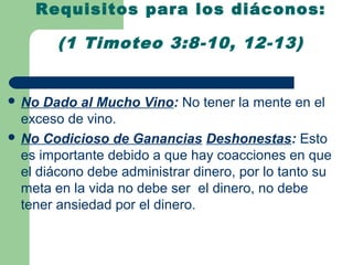 Requisitos para los diáconos:

        (1 Timoteo 3:8-10, 12-13)


 No  Dado al Mucho Vino: No tener la mente en el
  exceso de vino.
 No Codicioso de Ganancias Deshonestas: Esto
  es importante debido a que hay coacciones en que
  el diácono debe administrar dinero, por lo tanto su
  meta en la vida no debe ser el dinero, no debe
  tener ansiedad por el dinero.
 