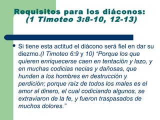 Requisitos para los diáconos:
  (1 Timoteo 3:8-10, 12-13)


 Si tiene esta actitud el diácono será fiel en dar su
  diezmo.(I Timoteo 6:9 y 10) “Porque los que
  quieren enriquecerse caen en tentación y lazo, y
  en muchas codicias necias y dañosas, que
  hunden a los hombres en destrucción y
  perdición; porque raíz de todos los males es el
  amor al dinero, el cual codiciando algunos, se
  extraviaron de la fe, y fueron traspasados de
  muchos dolores.”
 