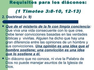 Requisitos para los diáconos:

        (1 Timoteo 3:8-10, 12-13)
2. Doctrinal (v. 9)

 Que   de el misterio de la fe con limpia conciencia:
  Que viva una vida consecuente con lo que cree.
  Debe tener convicciones basadas en las verdades
  bíblicas y vivirlas. Alguien ha dicho que hay una
  gran diferencia entre las opiniones de un hombre y
  sus convicciones. Una opinión es una idea que el
  hombre sostiene; una convicción es una idea
  que lo sostiene a él.
 Un diácono que no conoce, ni vive la Palabra de
  Dios no puede manejar asuntos de la Iglesia de
  Dios.
 
