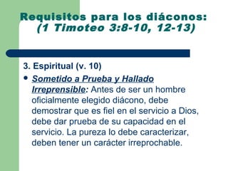 Requisitos para los diáconos:
  (1 Timoteo 3:8-10, 12-13)


3. Espiritual (v. 10)
 Sometido a Prueba y Hallado
  Irreprensible: Antes de ser un hombre
  oficialmente elegido diácono, debe
  demostrar que es fiel en el servicio a Dios,
  debe dar prueba de su capacidad en el
  servicio. La pureza lo debe caracterizar,
  deben tener un carácter irreprochable.
 