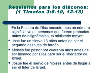 Requisitos para los diáconos:
  (1 Timoteo 3:8-10, 12-13)


 En la Palabra de Dios encontramos un número
  significativo de personas que fueron probadas
  antes de asignárseles un ministerio mayor:
 José fue un siervo 13 años antes de ser el
  segundo después de faraón.
 Moisés fue pastor por cuarenta años antes de
  ser llamado por Dios para ser el libertador de
  Israel.
 Josué fue el siervo de Moisés antes de llegar a
  ser el líder de Israel.
 