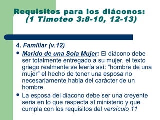 Requisitos para los diáconos:
  (1 Timoteo 3:8-10, 12-13)


4. Familiar (v.12)
 Marido de una Sola Mujer: El diácono debe
  ser totalmente entregado a su mujer, el texto
  griego realmente se leería así: “hombre de una
  mujer” el hecho de tener una esposa no
  necesariamente habla del carácter de un
  hombre.
 La esposa del diacono debe ser una creyente
  seria en lo que respecta al ministerio y que
  cumpla con los requisitos del versículo 11
 